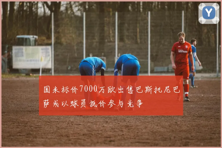 国米标价7000万欧出售巴斯托尼巴萨或以球员抵价参与竞争