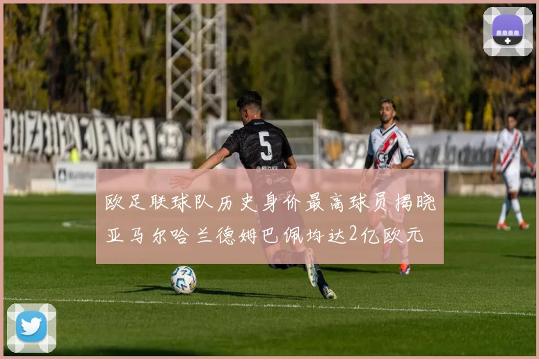 欧足联球队历史身价最高球员揭晓亚马尔哈兰德姆巴佩均达2亿欧元