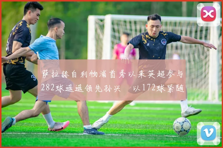 萨拉赫自利物浦首秀以来英超参与282球遥遥领先孙兴慜以172球紧随其后