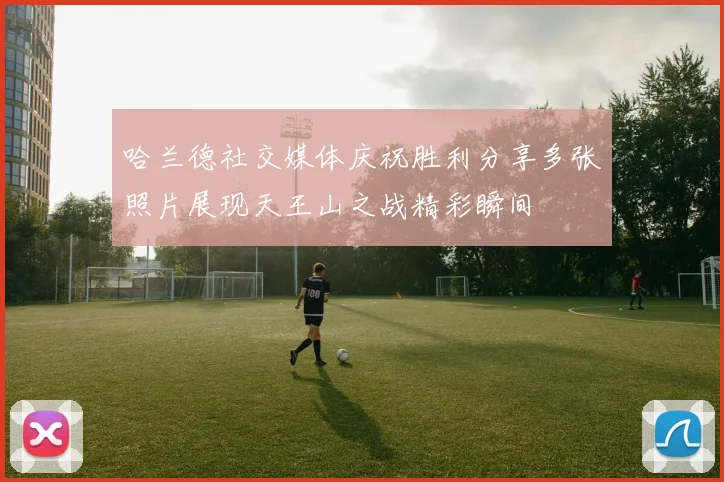 哈兰德社交媒体庆祝胜利分享多张照片展现天王山之战精彩瞬间