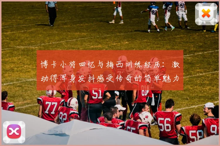 博卡小将回忆与梅西训练经历：激动得浑身发抖感受传奇的简单魅力